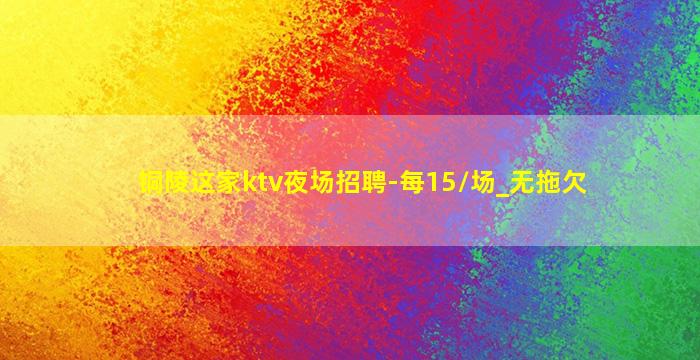 铜陵这家ktv夜场招聘-每15/场_无拖欠
